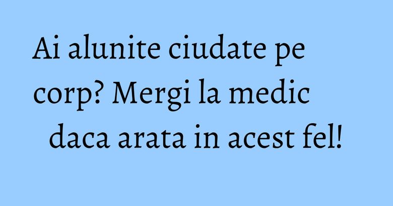 Ai alunite ciudate pe corp? Mergi la medic daca arata in acest fel!