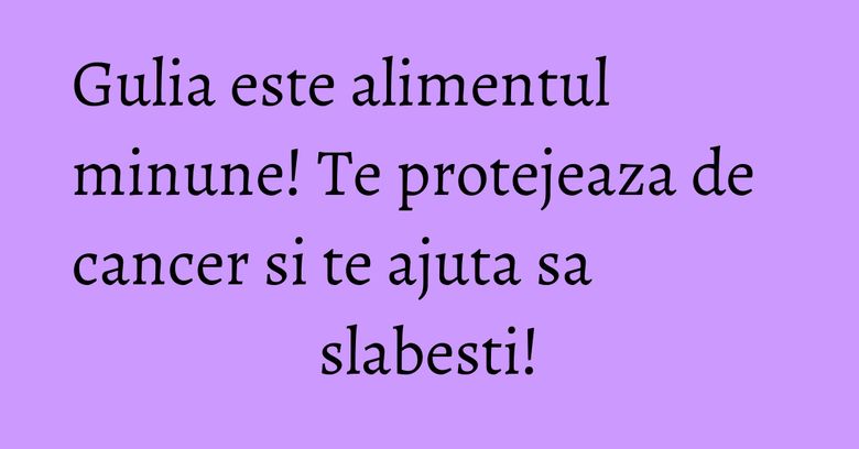 Gulia este alimentul minune! Te protejeaza de cancer si te ajuta sa slabesti!