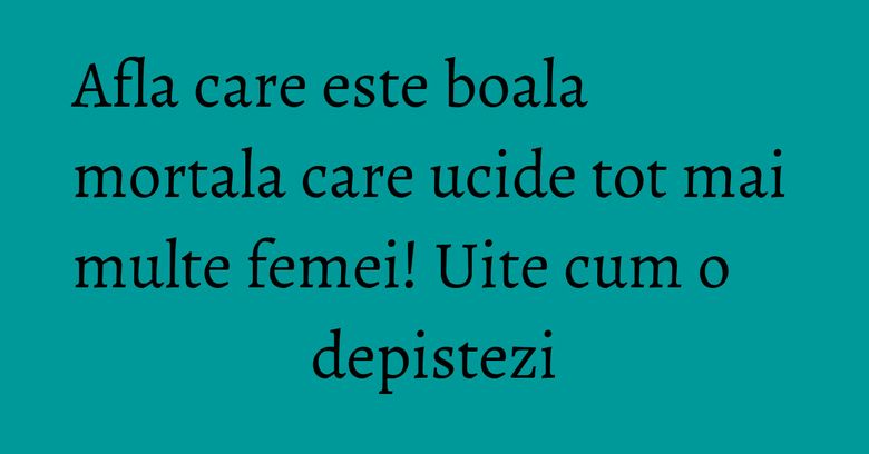 Afla care este boala mortala care ucide tot mai multe femei! Uite cum o depistezi