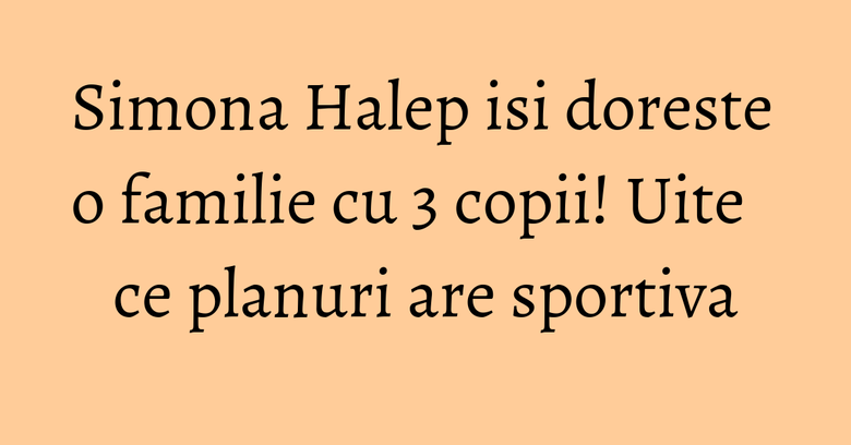 Simona Halep isi doreste o familie cu 3 copii! Uite ce planuri are sportiva Simona Halep isi doreste o familie cu 3 copii! Uite ce planuri are sportiva