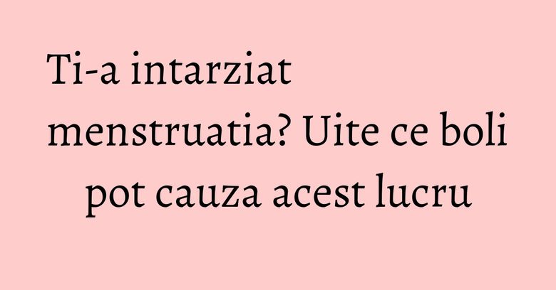 Ti-a intarziat menstruatia? Uite ce boli pot cauza acest lucru
