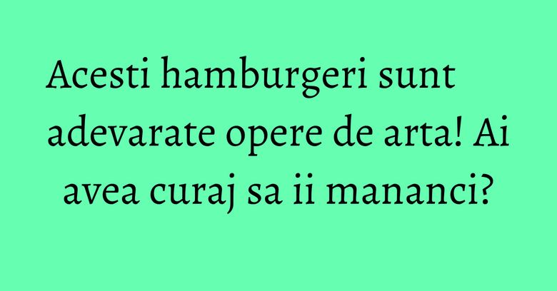 Acesti hamburgeri sunt adevarate opere de arta! Ai avea curaj sa ii mananci?