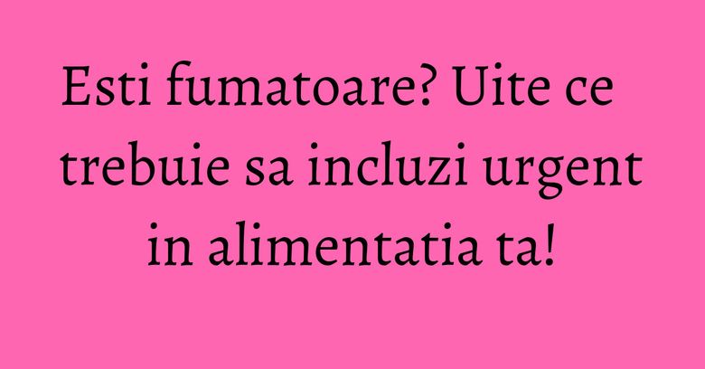 Esti fumatoare? Uite ce trebuie sa incluzi urgent in alimentatia ta! Esti fumatoare? Uite ce trebuie sa incluzi urgent in alimentatia ta!