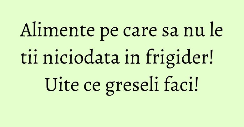 Alimente pe care sa nu le tii niciodata in frigider! Uite ce greseli faci!
