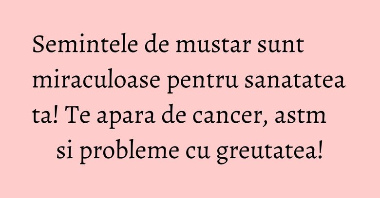 Semintele de mustar sunt miraculoase pentru sanatatea ta! Te apara de cancer, astm si probleme cu greutatea!