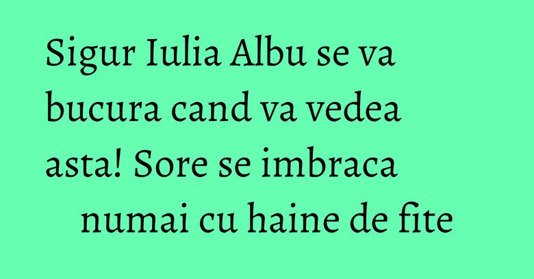 Sigur Iulia Albu se va bucura cand va vedea asta! Sore se imbraca numai cu haine de fite