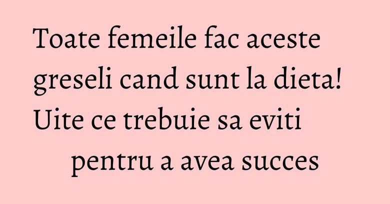 Toate femeile fac aceste greseli cand sunt la dieta! Uite ce trebuie sa eviti pentru a avea succes