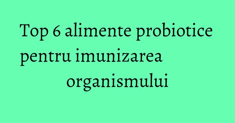 Top 6 alimente probiotice pentru imunizarea organismului