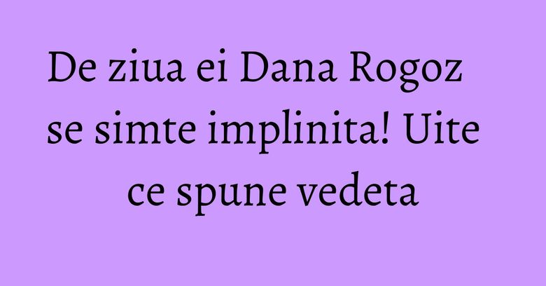 De ziua ei Dana Rogoz se simte implinita! Uite ce spune vedeta De ziua ei Dana Rogoz se simte implinita! Uite ce spune vedeta
