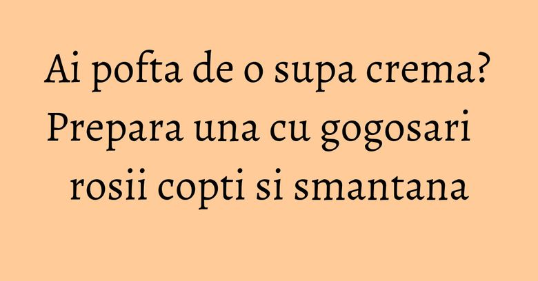 Ai pofta de o supa crema? Prepara una cu gogosari rosii copti si smantana