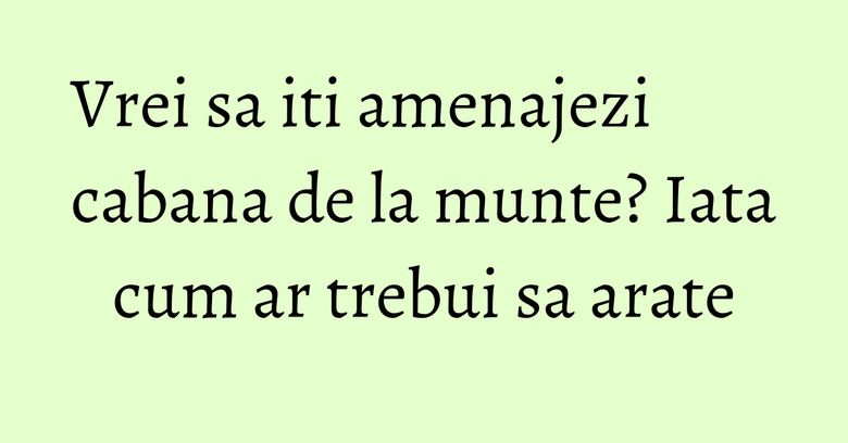 Vrei sa iti amenajezi cabana de la munte? Iata cum ar trebui sa arate