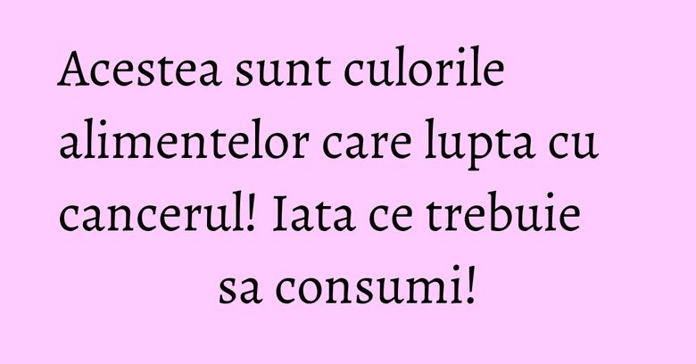 Acestea sunt culorile alimentelor care lupta cu cancerul! Iata ce trebuie sa consumi!