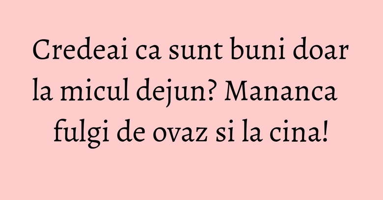 Credeai ca sunt buni doar la micul dejun? Mananca fulgi de ovaz si la cina! Credeai ca sunt buni doar la micul dejun? Mananca fulgi de ovaz si la cina!