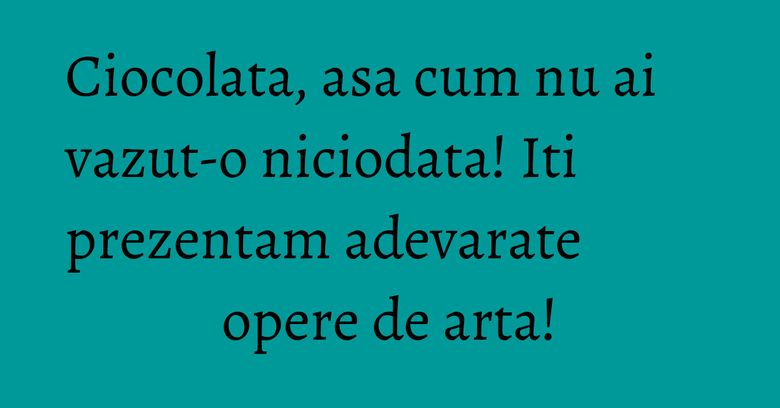 Ciocolata, asa cum nu ai vazut-o niciodata! Iti prezentam adevarate opere de arta!