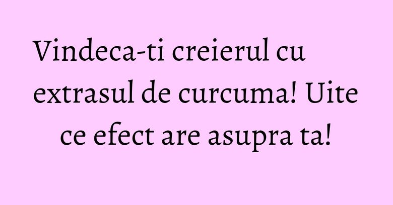 Vindeca-ti creierul cu extrasul de curcuma! Uite ce efect are asupra ta!