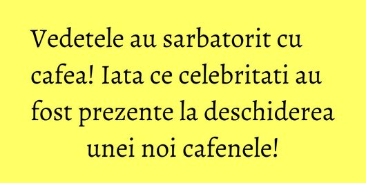 Vedetele au sarbatorit cu cafea! Iata ce celebritati au fost prezente la deschiderea unei noi cafenele!