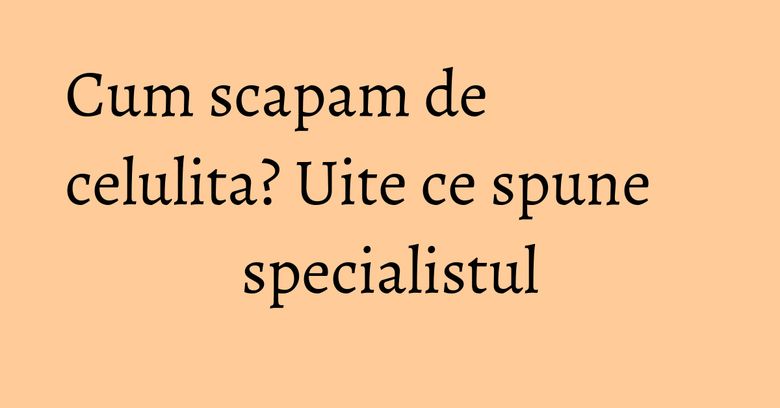 Cum scapam de celulita? Uite ce spune specialistul