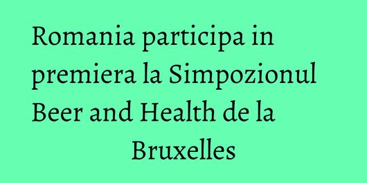 Romania participa in premiera la Simpozionul Beer and Health de la Bruxelles