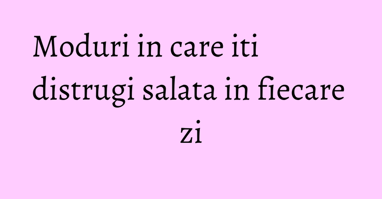 Moduri in care iti distrugi salata in fiecare zi Moduri in care iti distrugi salata in fiecare zi