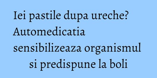 Iei pastile dupa ureche? Automedicatia sensibilizeaza organismul si predispune la boli