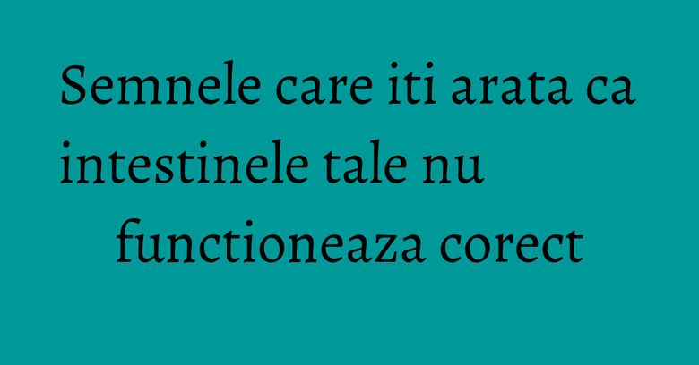 Semnele care iti arata ca intestinele tale nu functioneaza corect