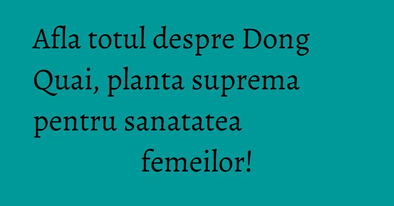 Afla totul despre Dong Quai, planta suprema pentru sanatatea femeilor!