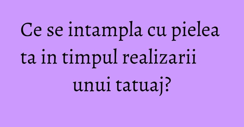 Ce se intampla cu pielea ta in timpul realizarii unui tatuaj?