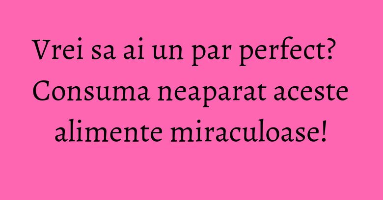 Vrei sa ai un par perfect? Consuma neaparat aceste alimente miraculoase!