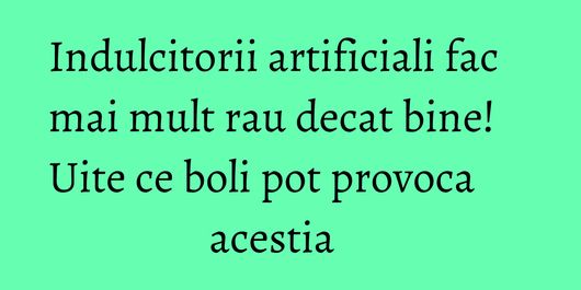 Indulcitorii artificiali fac mai mult rau decat bine! Uite ce boli pot provoca acestia    