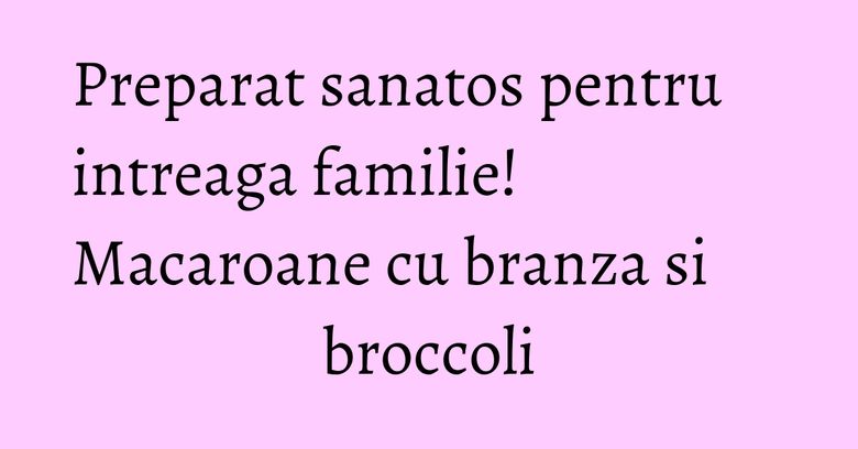 Preparat sanatos pentru intreaga familie! Macaroane cu branza si broccoli Preparat sanatos pentru intreaga familie! Macaroane cu branza si broccoli