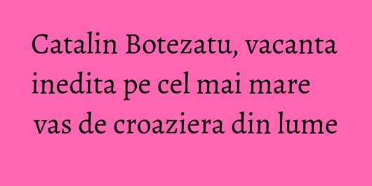 Catalin Botezatu, vacanta inedita pe cel mai mare vas de croaziera din lume