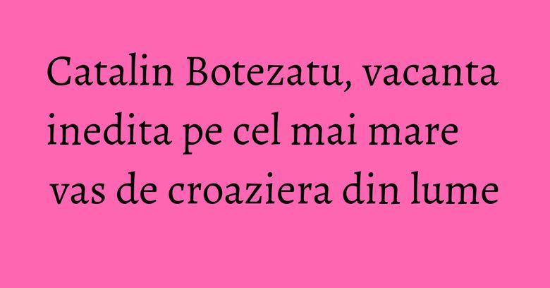 Catalin Botezatu, vacanta inedita pe cel mai mare vas de croaziera din lume Catalin Botezatu, vacanta inedita pe cel mai mare vas de croaziera din lume