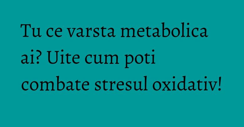 Tu ce varsta metabolica ai? Uite cum poti combate stresul oxidativ! Tu ce varsta metabolica ai? Uite cum poti combate stresul oxidativ!