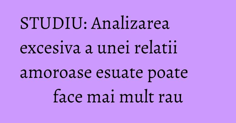 STUDIU: Analizarea excesiva a unei relatii amoroase esuate poate face mai mult rau