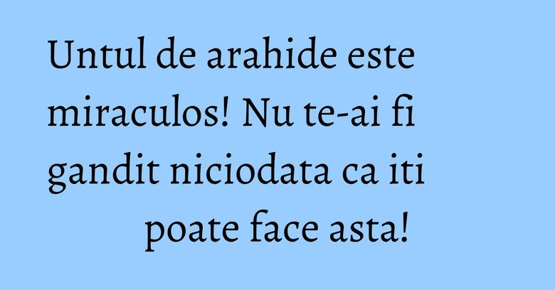 Untul de arahide este miraculos! Nu te-ai fi gandit niciodata ca iti poate face asta!