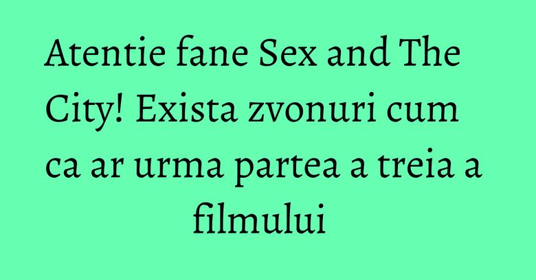 Atentie fane Sex and The City! Exista zvonuri cum ca ar urma partea a treia a filmului  
