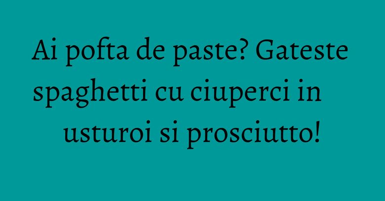 Ai pofta de paste? Gateste spaghetti cu ciuperci in usturoi si prosciutto! Ai pofta de paste? Gateste spaghetti cu ciuperci in usturoi si prosciutto!