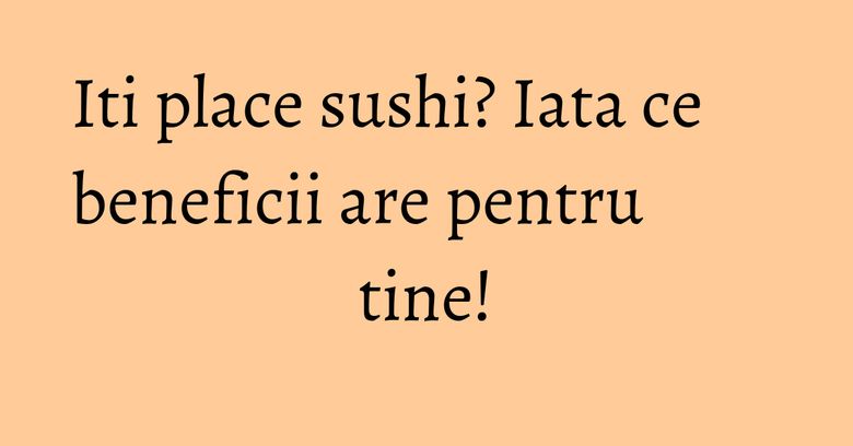 Iti place sushi? Iata ce beneficii are pentru tine!