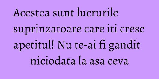 Acestea sunt lucrurile suprinzatoare care iti cresc apetitul! Nu te-ai fi gandit niciodata la asa ceva