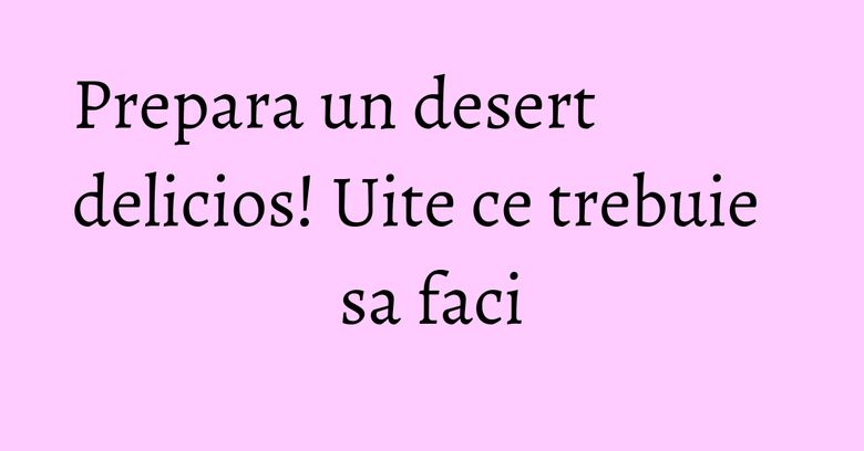 Prepara un desert delicios! Uite ce trebuie sa faci Prepara un desert delicios! Uite ce trebuie sa faci