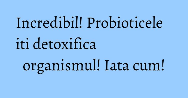 Incredibil! Probioticele iti detoxifica organismul! Iata cum! Incredibil! Probioticele iti detoxifica organismul! Iata cum!