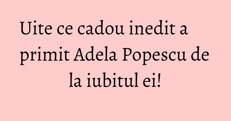 Uite ce cadou inedit a primit Adela Popescu de la iubitul ei! Uite ce cadou inedit a primit Adela Popescu de la iubitul ei!