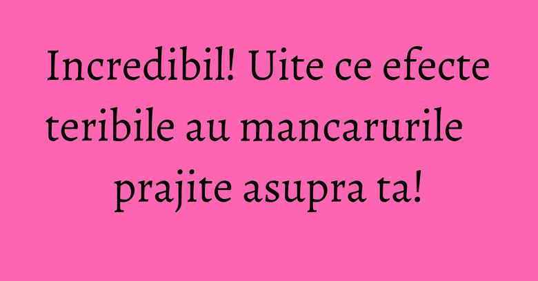 Incredibil! Uite ce efecte teribile au mancarurile prajite asupra ta! Incredibil! Uite ce efecte teribile au mancarurile prajite asupra ta!