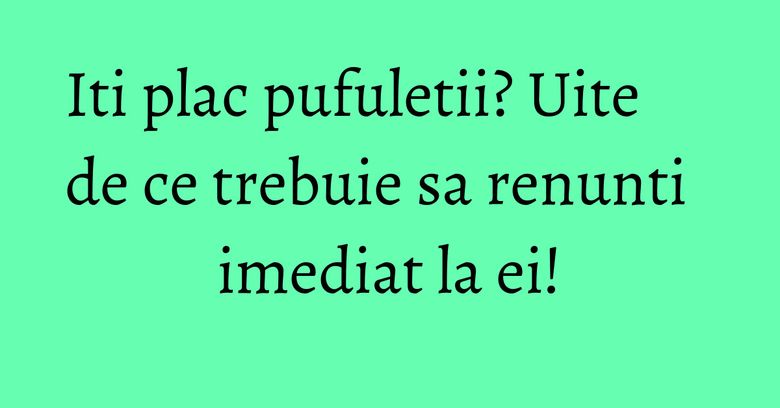 Iti plac pufuletii? Uite de ce trebuie sa renunti imediat la ei!