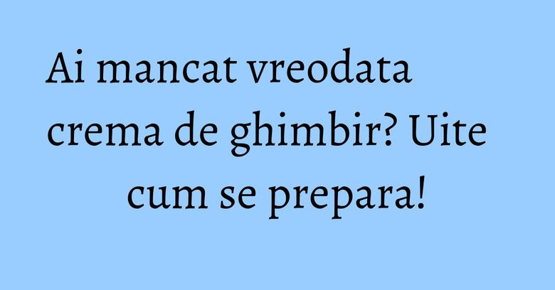 Ai mancat vreodata crema de ghimbir? Uite cum se prepara!