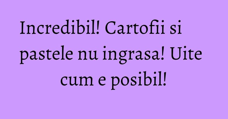 Incredibil! Cartofii si pastele nu ingrasa! Uite cum e posibil!