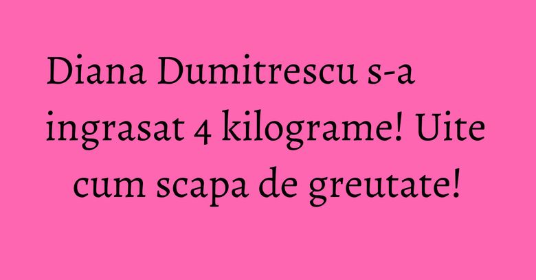 Diana Dumitrescu s-a ingrasat 4 kilograme! Uite cum scapa de greutate!