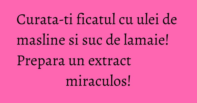 Curata-ti ficatul cu ulei de masline si suc de lamaie! Prepara un extract miraculos!