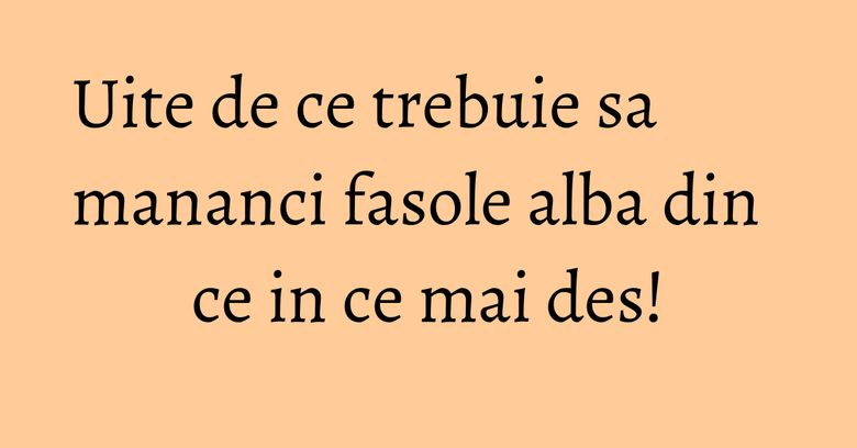 Uite de ce trebuie sa mananci fasole alba din ce in ce mai des!