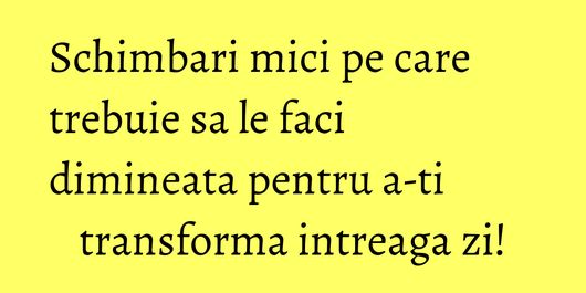 Schimbari mici pe care trebuie sa le faci dimineata pentru a-ti transforma intreaga zi!